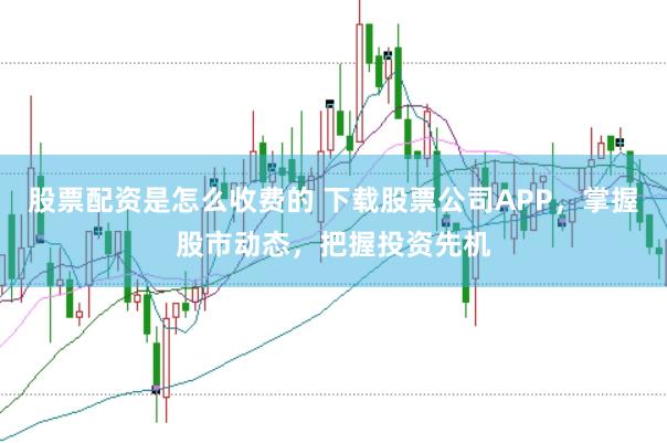 股票配资是怎么收费的 下载股票公司APP，掌握股市动态，把握投资先机