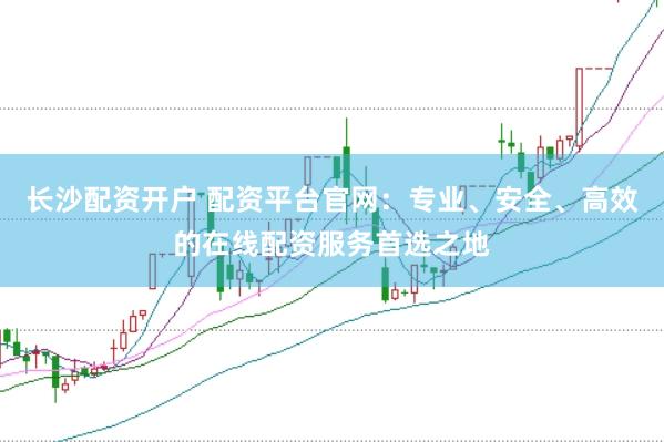 长沙配资开户 配资平台官网：专业、安全、高效的在线配资服务首选之地
