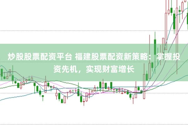 炒股股票配资平台 福建股票配资新策略：掌握投资先机，实现财富增长