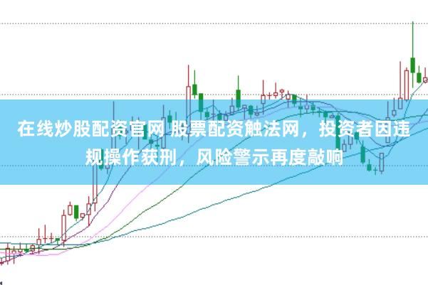 在线炒股配资官网 股票配资触法网，投资者因违规操作获刑，风险警示再度敲响