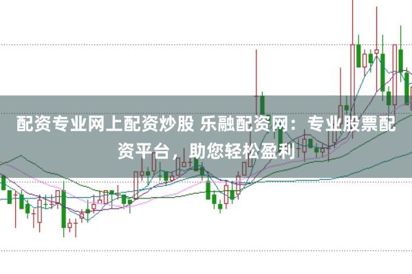 配资专业网上配资炒股 乐融配资网：专业股票配资平台，助您轻松盈利