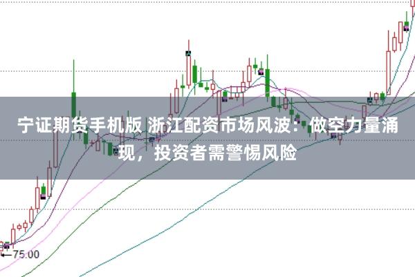 宁证期货手机版 浙江配资市场风波：做空力量涌现，投资者需警惕风险