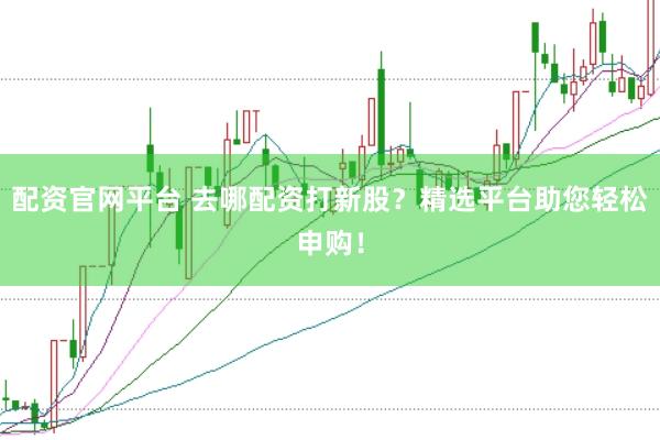 配资官网平台 去哪配资打新股？精选平台助您轻松申购！