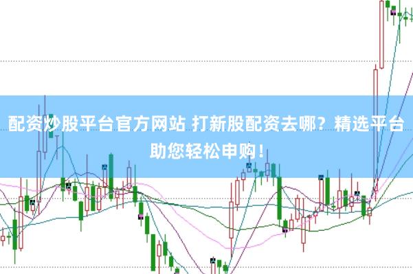 配资炒股平台官方网站 打新股配资去哪？精选平台助您轻松申购！