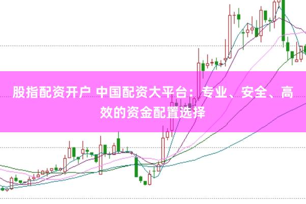 股指配资开户 中国配资大平台：专业、安全、高效的资金配置选择