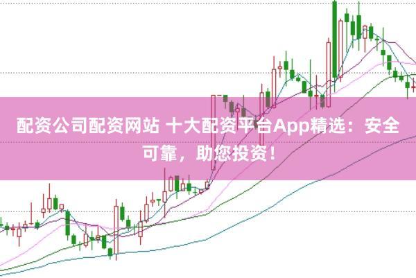 配资公司配资网站 十大配资平台App精选：安全可靠，助您投资！