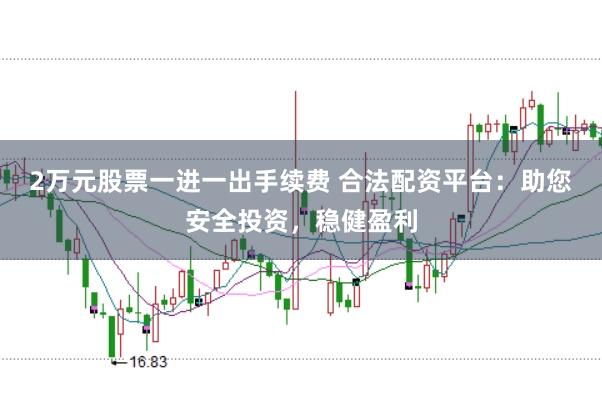 2万元股票一进一出手续费 合法配资平台：助您安全投资，稳健盈利