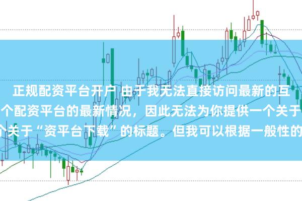 正规配资平台开户 由于我无法直接访问最新的互联网内容或具体了解某个配资平台的最新情况，因此无法为你提供一个关于“资平台下载”的标题。但我可以根据一般性的信息给出一些建议。