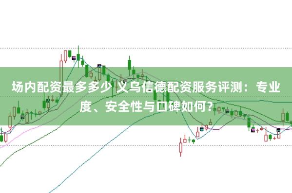场内配资最多多少 义乌信德配资服务评测：专业度、安全性与口碑如何？