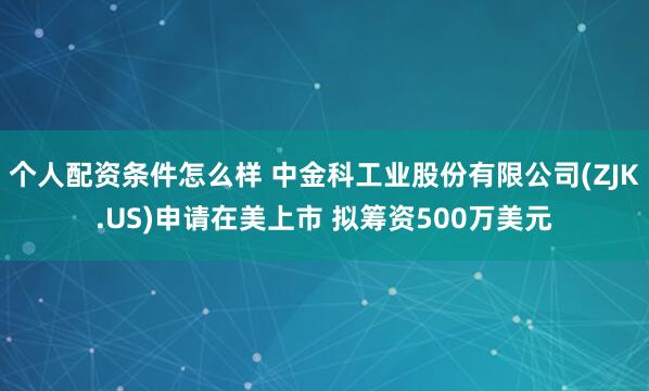 个人配资条件怎么样 中金科工业股份有限公司(ZJK.US)申请在美上市 拟筹资500万美元