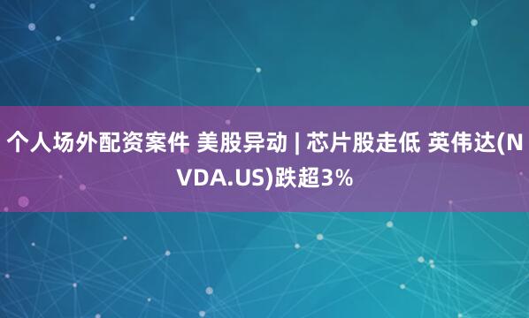 个人场外配资案件 美股异动 | 芯片股走低 英伟达(NVDA.US)跌超3%