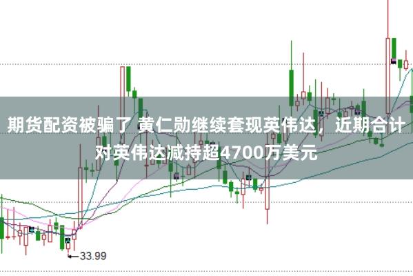期货配资被骗了 黄仁勋继续套现英伟达，近期合计对英伟达减持超4700万美元