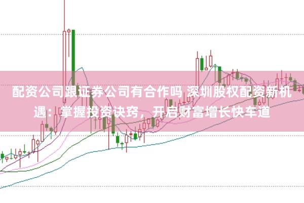 配资公司跟证券公司有合作吗 深圳股权配资新机遇：掌握投资诀窍，开启财富增长快车道