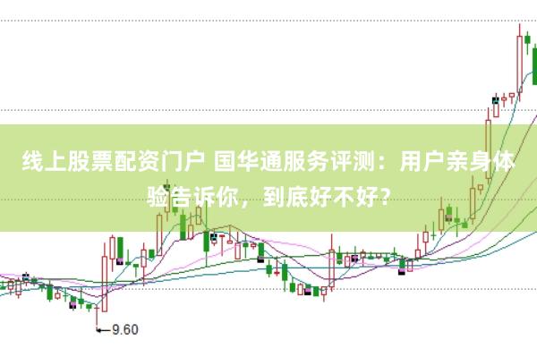 线上股票配资门户 国华通服务评测：用户亲身体验告诉你，到底好不好？
