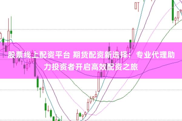 股票线上配资平台 期货配资新选择：专业代理助力投资者开启高效配资之旅