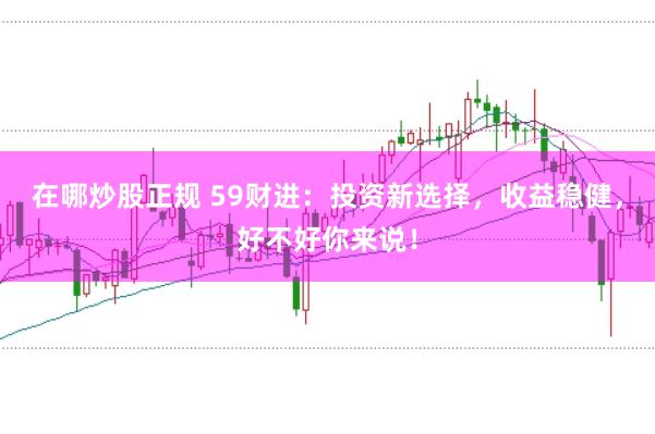 在哪炒股正规 59财进：投资新选择，收益稳健，好不好你来说！