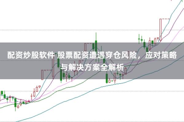 配资炒股软件 股票配资遭遇穿仓风险，应对策略与解决方案全解析