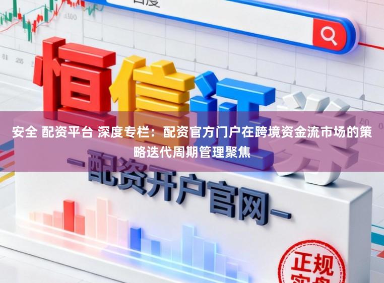 安全 配资平台 深度专栏：配资官方门户在跨境资金流市场的策略迭代周期管理聚焦