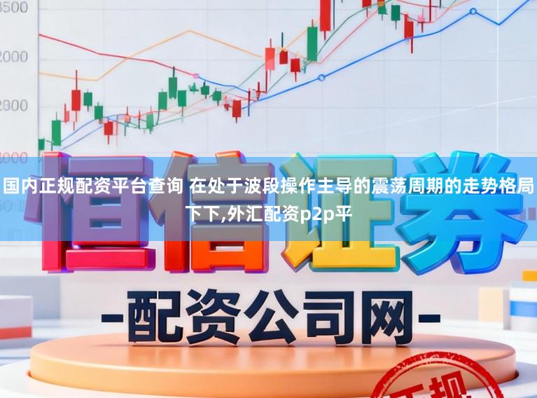 国内正规配资平台查询 在处于波段操作主导的震荡周期的走势格局下下，外汇配资p2p平
