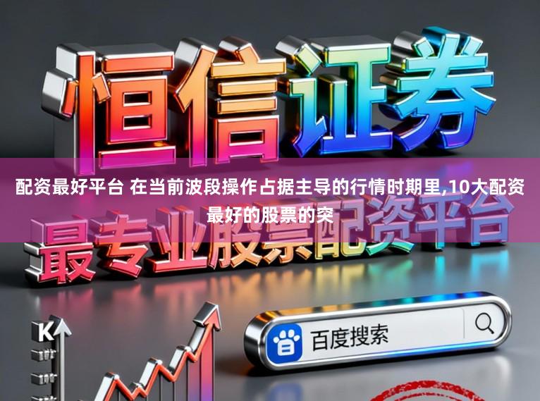 配资最好平台 在当前波段操作占据主导的行情时期里，10大配资最好的股票的突