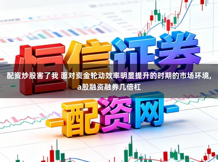 配资炒股害了我 面对资金轮动效率明显提升的时期的市场环境，a股融资融券几倍杠