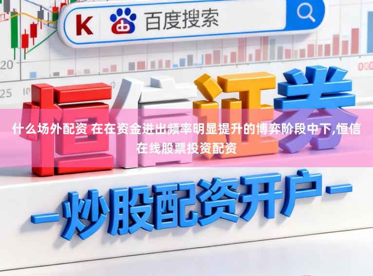 什么场外配资 在在资金进出频率明显提升的博弈阶段中下，恒信在线股票投资配资