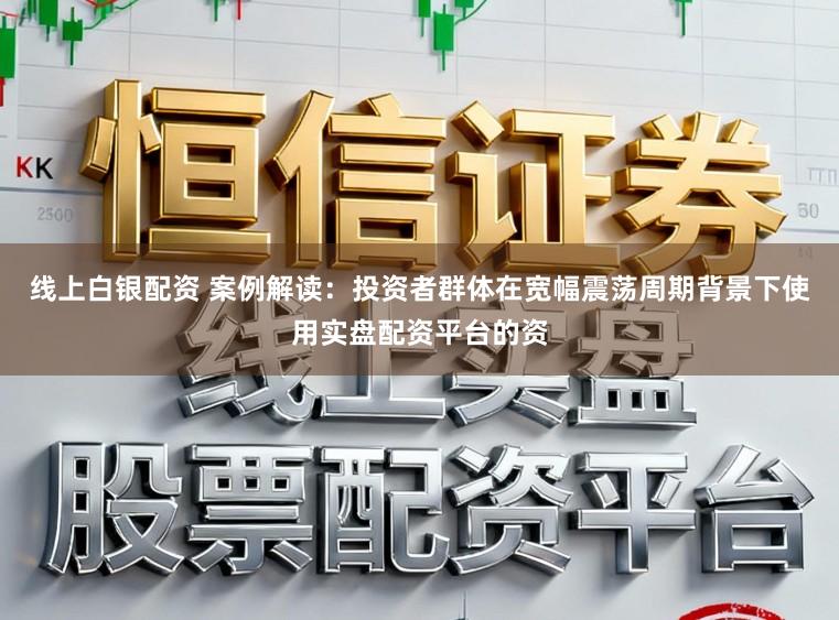 线上白银配资 案例解读：投资者群体在宽幅震荡周期背景下使用实盘配资平台的资