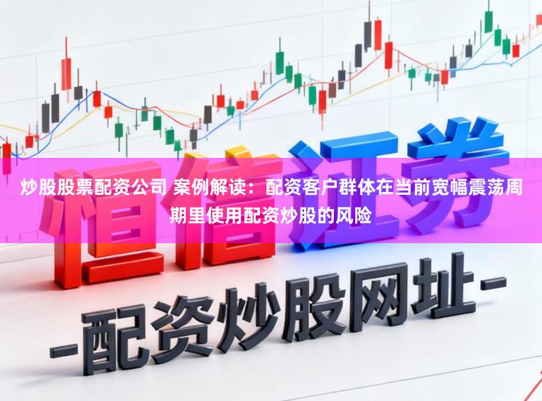 炒股股票配资公司 案例解读：配资客户群体在当前宽幅震荡周期里使用配资炒股的风险