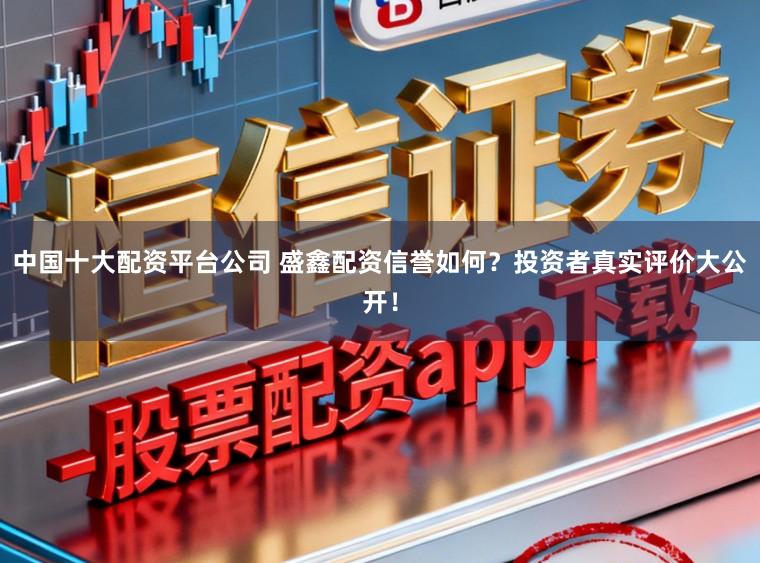 中国十大配资平台公司 盛鑫配资信誉如何？投资者真实评价大公开！