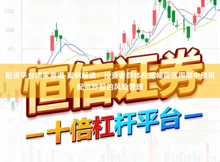 配资平台哪家靠谱 案例解读：投资者群体在宽幅震荡周期中使用配资炒股的风险管理