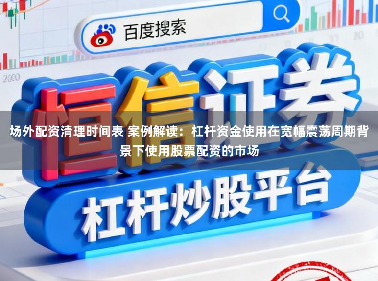 场外配资清理时间表 案例解读：杠杆资金使用在宽幅震荡周期背景下使用股票配资的市场