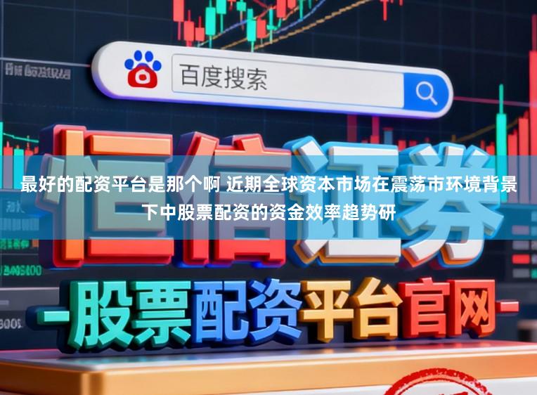 最好的配资平台是那个啊 近期全球资本市场在震荡市环境背景下中股票配资的资金效率趋势研